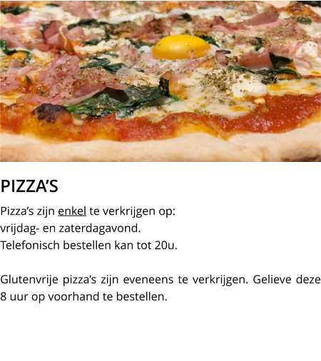 PIZZA’S Pizza’s zijn enkel te verkrijgen op:  vrijdag- en zaterdagavond.Telefonisch bestellen kan tot 20u.  Glutenvrije pizza’s zijn eveneens te verkrijgen. Gelieve deze 8 uur op voorhand te bestellen.