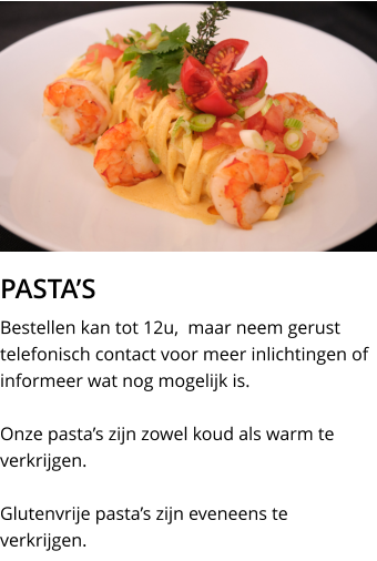 PASTA’S Bestellen kan tot 12u,  maar neem gerust telefonisch contact voor meer inlichtingen of informeer wat nog mogelijk is.  Onze pasta’s zijn zowel koud als warm te verkrijgen.  Glutenvrije pasta’s zijn eveneens te verkrijgen.