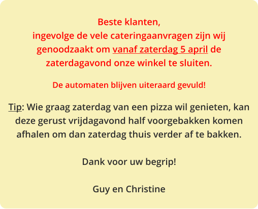 Beste klanten, ingevolge de vele cateringaanvragen zijn wij genoodzaakt om vanaf zaterdag 5 april de zaterdagavond onze winkel te sluiten.  De automaten blijven uiteraard gevuld!  Tip: Wie graag zaterdag van een pizza wil genieten, kan deze gerust vrijdagavond half voorgebakken komen afhalen om dan zaterdag thuis verder af te bakken.  Dank voor uw begrip!  Guy en Christine
