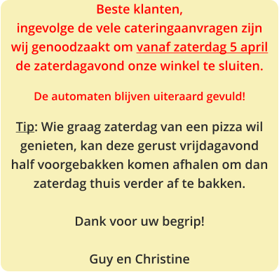 Beste klanten, ingevolge de vele cateringaanvragen zijn wij genoodzaakt om vanaf zaterdag 5 april de zaterdagavond onze winkel te sluiten.  De automaten blijven uiteraard gevuld!  Tip: Wie graag zaterdag van een pizza wil genieten, kan deze gerust vrijdagavond half voorgebakken komen afhalen om dan zaterdag thuis verder af te bakken.  Dank voor uw begrip!  Guy en Christine